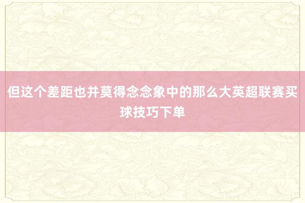 但这个差距也并莫得念念象中的那么大英超联赛买球技巧下单