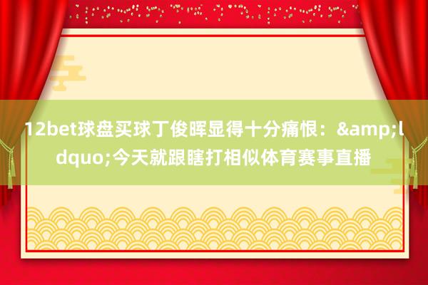 12bet球盘买球丁俊晖显得十分痛恨：&ldquo;今天就跟瞎打相似体育赛事直播