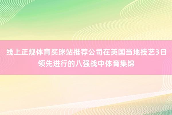 线上正规体育买球站推荐公司在英国当地技艺3日领先进行的八强战中体育集锦