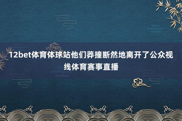 12bet体育体球站他们莽撞断然地离开了公众视线体育赛事直播