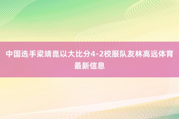 中国选手梁靖崑以大比分4-2校服队友林高远体育最新信息