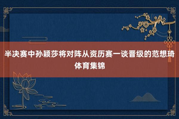 半决赛中孙颖莎将对阵从资历赛一谈晋级的范想琦体育集锦