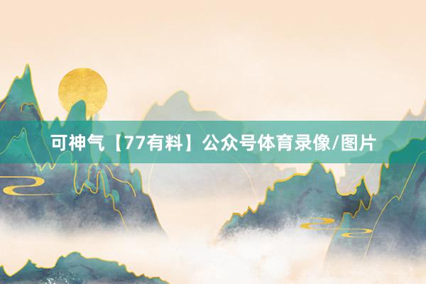 可神气【77有料】公众号体育录像/图片